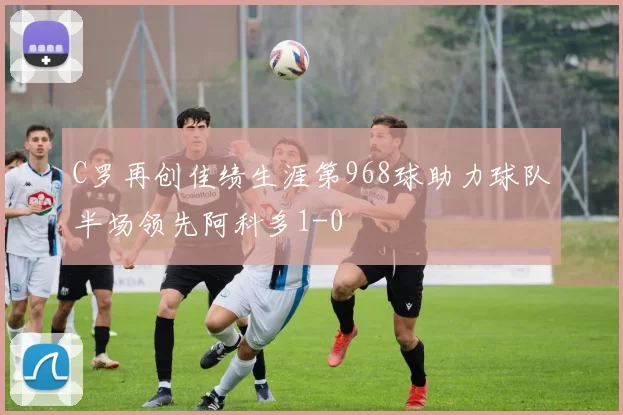 C罗再创佳绩生涯第968球助力球队半场领先阿科多1-0