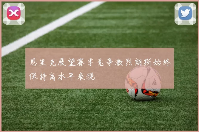恩里克展望赛季竞争激烈朗斯始终保持高水平表现