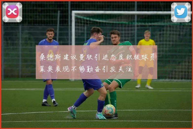 桑德斯建议曼联引进态度积极球员莱奥表现不够勤奋引发关注