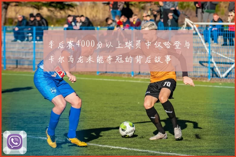 季后赛4000分以上球员中仅哈登与卡尔马龙未能夺冠的背后故事