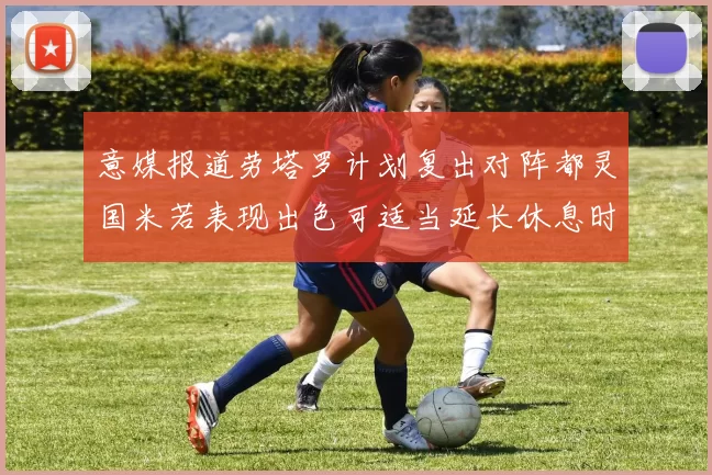 意媒报道劳塔罗计划复出对阵都灵国米若表现出色可适当延长休息时间