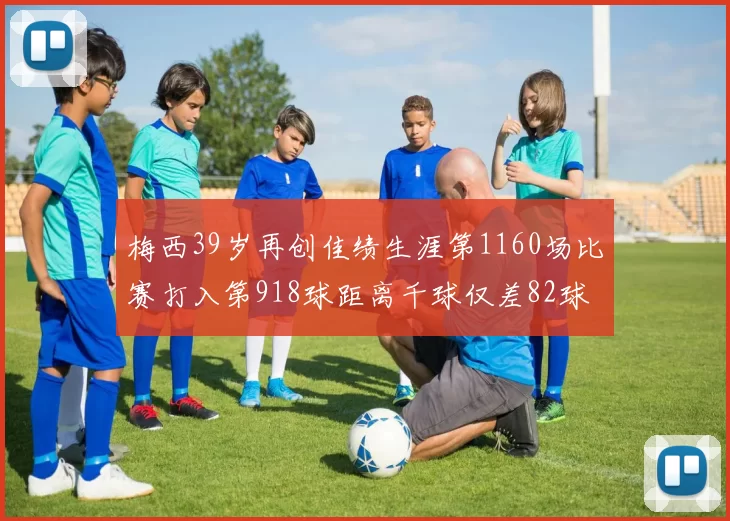梅西39岁再创佳绩生涯第1160场比赛打入第918球距离千球仅差82球