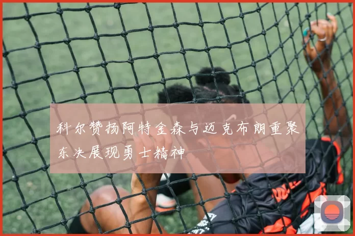 科尔赞扬阿特金森与迈克布朗重聚东决展现勇士精神