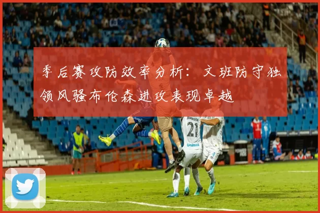 季后赛攻防效率分析：文班防守独领风骚布伦森进攻表现卓越