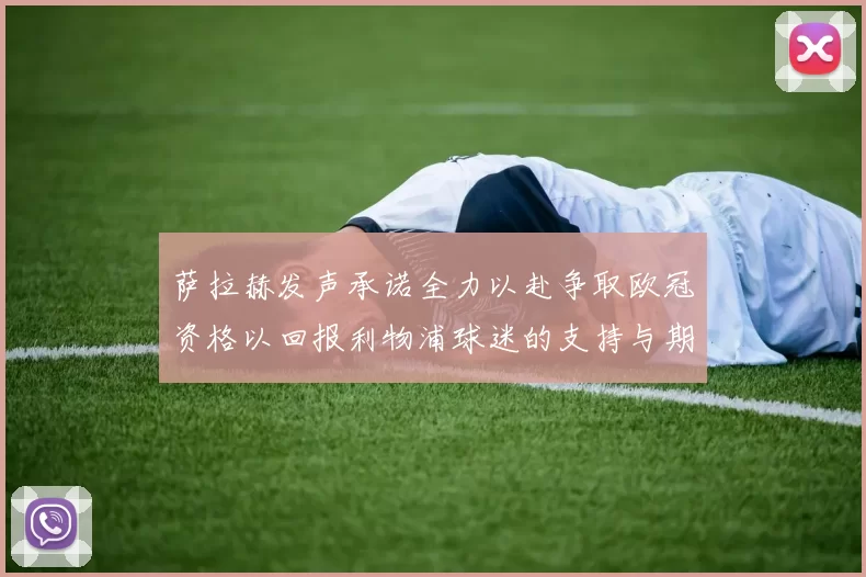 萨拉赫发声承诺全力以赴争取欧冠资格以回报利物浦球迷的支持与期待