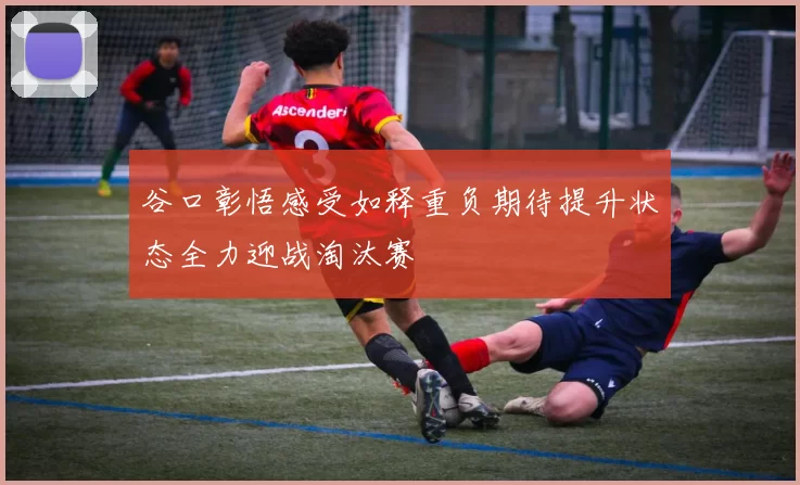 谷口彰悟感受如释重负期待提升状态全力迎战淘汰赛