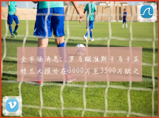 全市场消息：罗马瞄准斯卡马卡亚特兰大报价在3000万至3500万欧之间