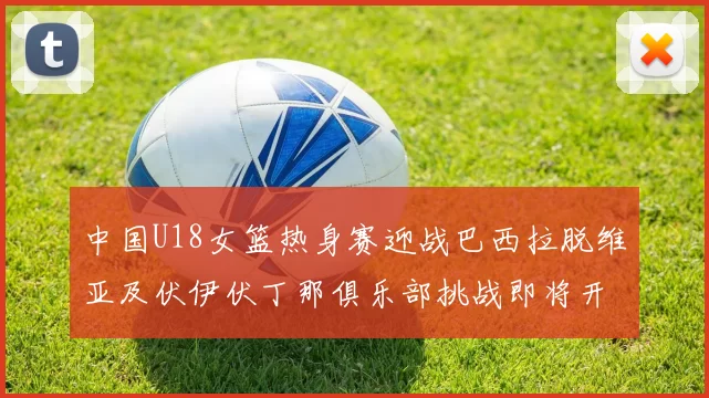 中国U18女篮热身赛迎战巴西拉脱维亚及伏伊伏丁那俱乐部挑战即将开启