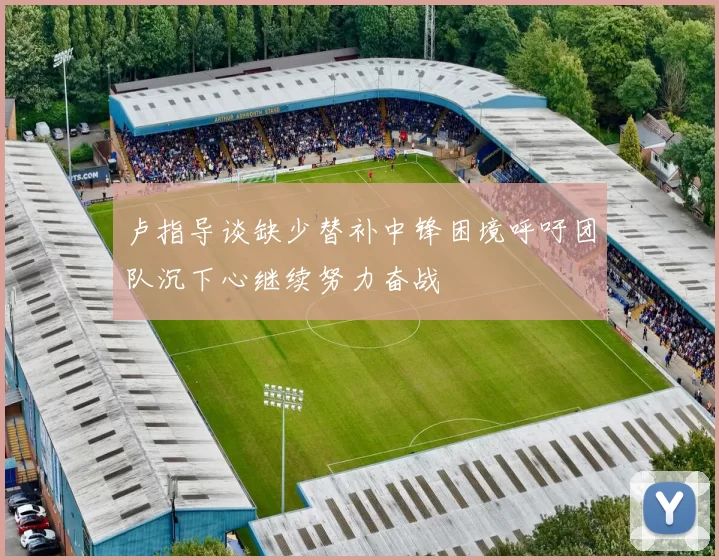 卢指导谈缺少替补中锋困境呼吁团队沉下心继续努力奋战