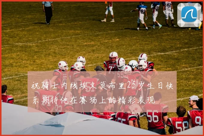 祝骑士内线埃文莫布里25岁生日快乐期待他在赛场上的精彩表现