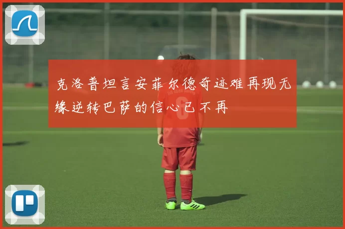 克洛普坦言安菲尔德奇迹难再现无缘逆转巴萨的信心已不再