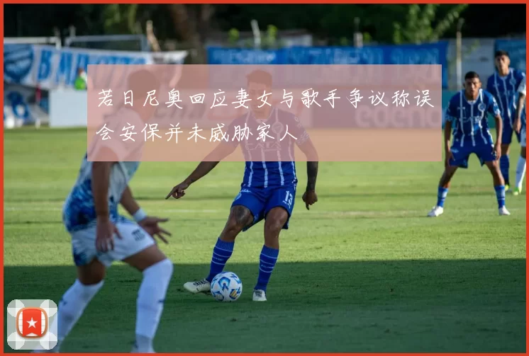 若日尼奥回应妻女与歌手争议称误会安保并未威胁家人