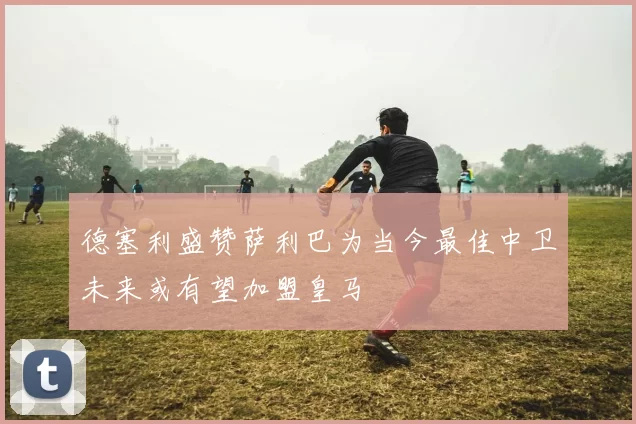 德塞利盛赞萨利巴为当今最佳中卫未来或有望加盟皇马