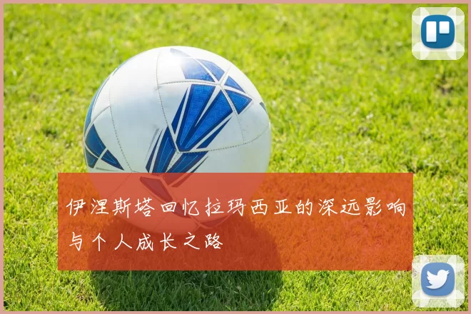 伊涅斯塔回忆拉玛西亚的深远影响与个人成长之路