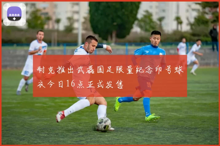 耐克推出武磊国足限量纪念印号球衣今日16点正式发售