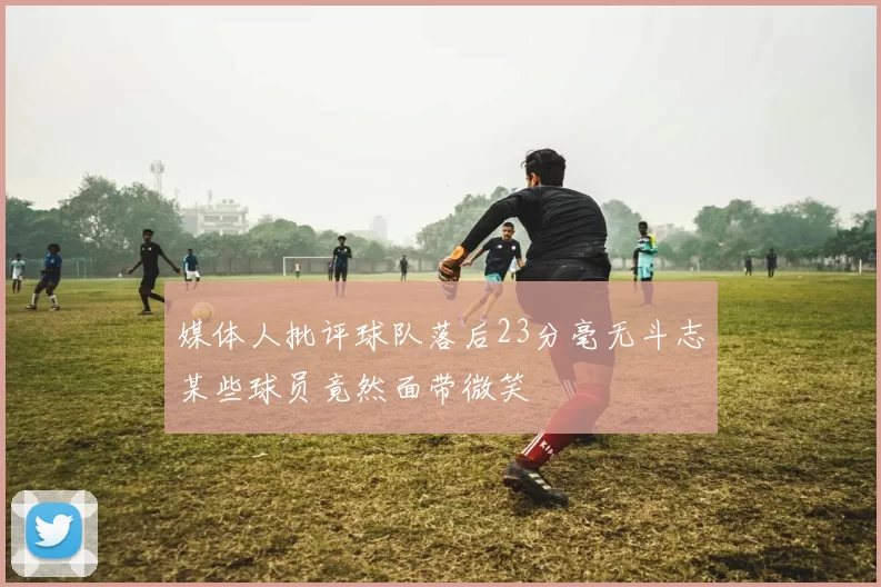 媒体人批评球队落后23分毫无斗志某些球员竟然面带微笑