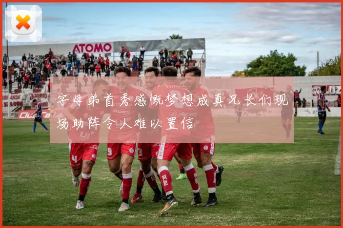 字母弟首秀感慨梦想成真兄长们现场助阵令人难以置信