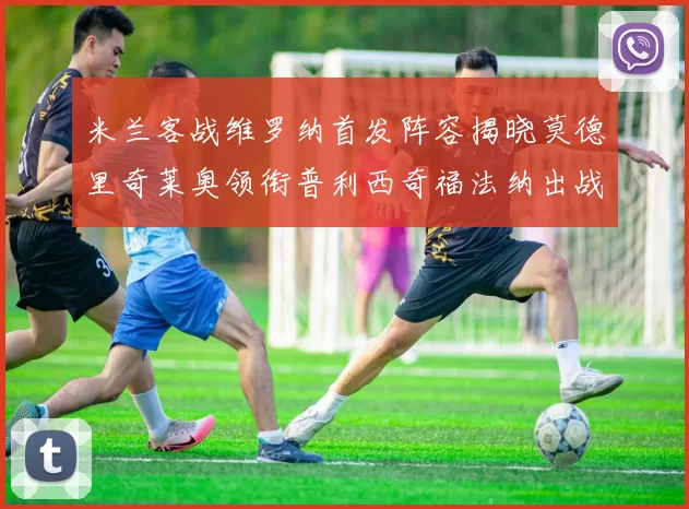 米兰客战维罗纳首发阵容揭晓莫德里奇莱奥领衔普利西奇福法纳出战