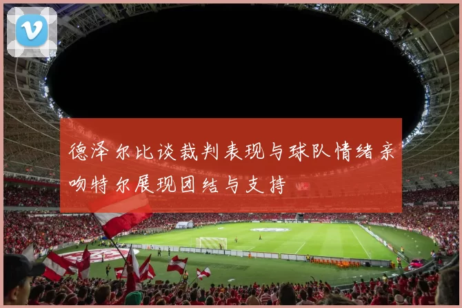 德泽尔比谈裁判表现与球队情绪亲吻特尔展现团结与支持